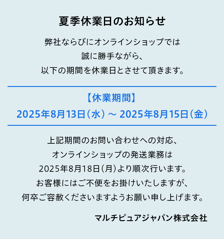 弊社ならびにオンラインショップでは誠に勝手ながら、以下の期間を休業日とさせて頂きます。【休業期間】　2025年8月13日（水） ～　2025年8月15日（金）上記期間のお問い合わせへの対応、オンラインショップの発送業務は2025年8月18日（月）より順次行います。お客様にはご不便をお掛けいたしますが、何卒ご容赦くださいますようお願い申し上げます。