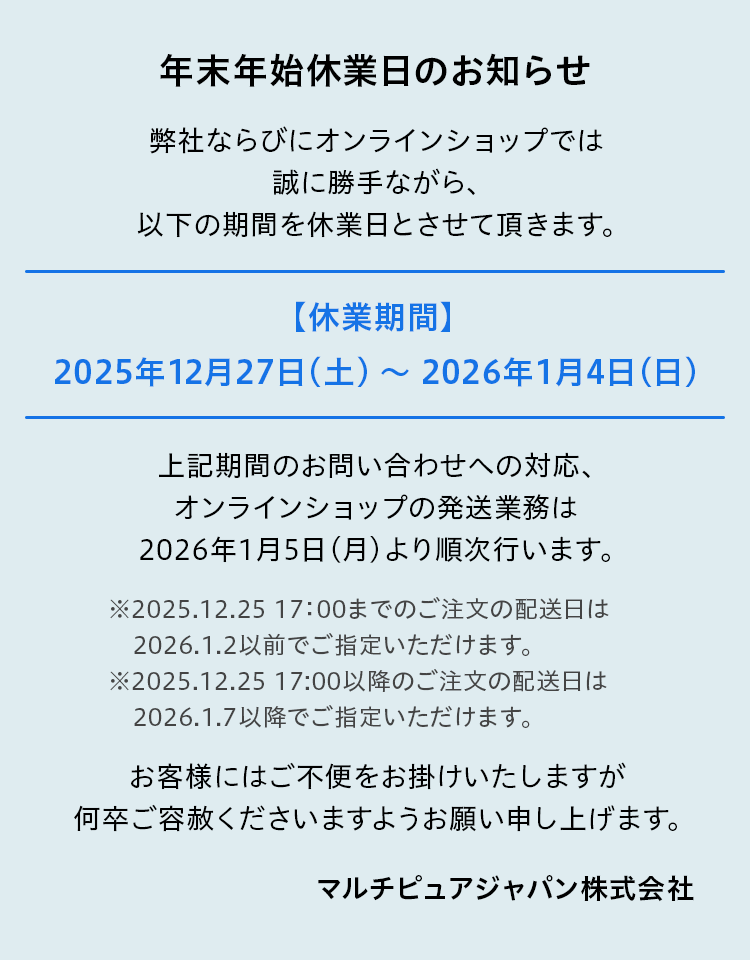弊社ならびにオンラインショップでは誠に勝手ながら、以下の期間を休業日とさせて頂きます。【休業期間】　2025年12月27日（土） ～　2026年1月4日（日）休業期間のお問い合わせへの対応、オンラインショップの発送業務は2026年1月5日（月）より順次行います。お客様にはご不便をお掛けいたしますが、何卒ご容赦くださいますようお願い申し上げます。