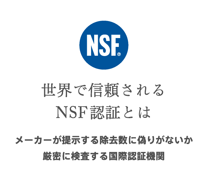NSF、世界で信頼されるNSF認証とは。メーカーが提示する除去数に偽りがないか厳密に検査する国際認証機関